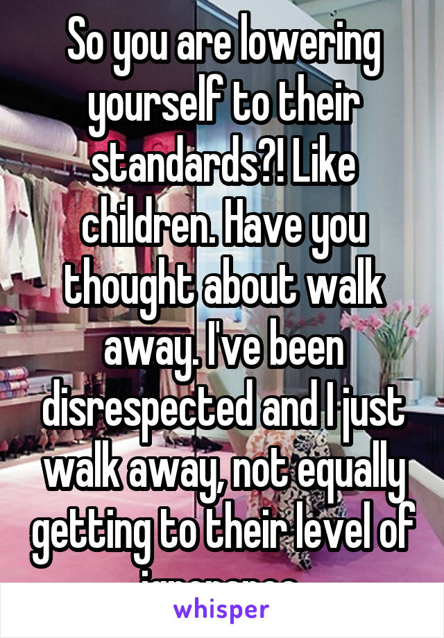 So you are lowering yourself to their standards?! Like children. Have you thought about walk away. I've been disrespected and I just walk away, not equally getting to their level of ignorance 