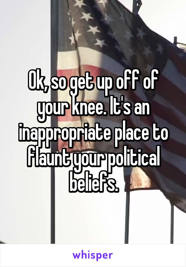 Ok, so get up off of your knee. It's an inappropriate place to flaunt your political beliefs.