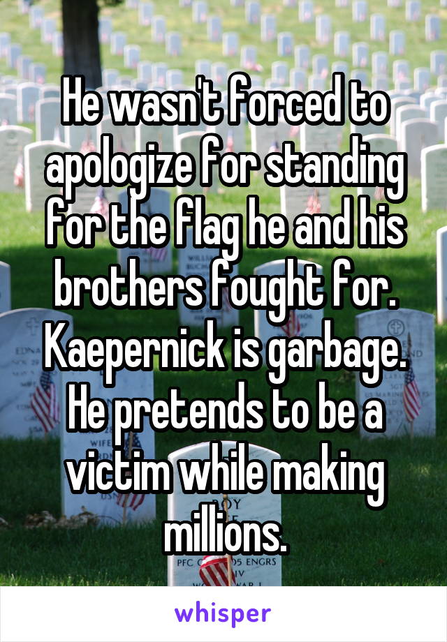 He wasn't forced to apologize for standing for the flag he and his brothers fought for. Kaepernick is garbage. He pretends to be a victim while making millions.