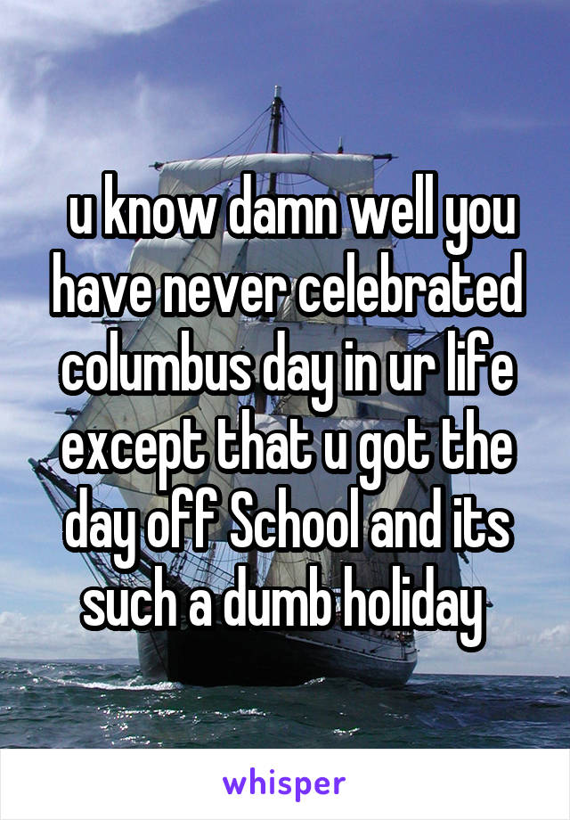  u know damn well you have never celebrated columbus day in ur life except that u got the day off School and its such a dumb holiday 