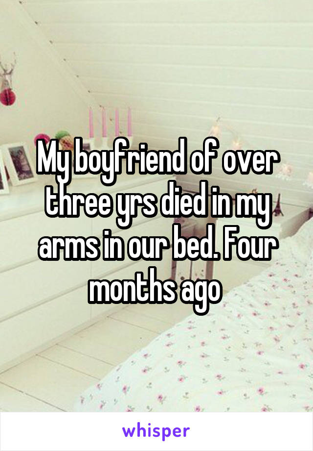 My boyfriend of over three yrs died in my arms in our bed. Four months ago 