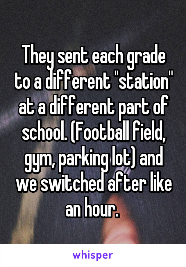 They sent each grade to a different "station" at a different part of school. (Football field, gym, parking lot) and we switched after like an hour. 