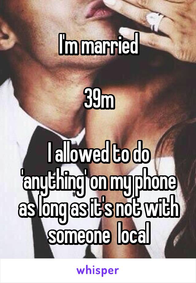 I'm married

39m

I allowed to do 'anything' on my phone as long as it's not with someone  local