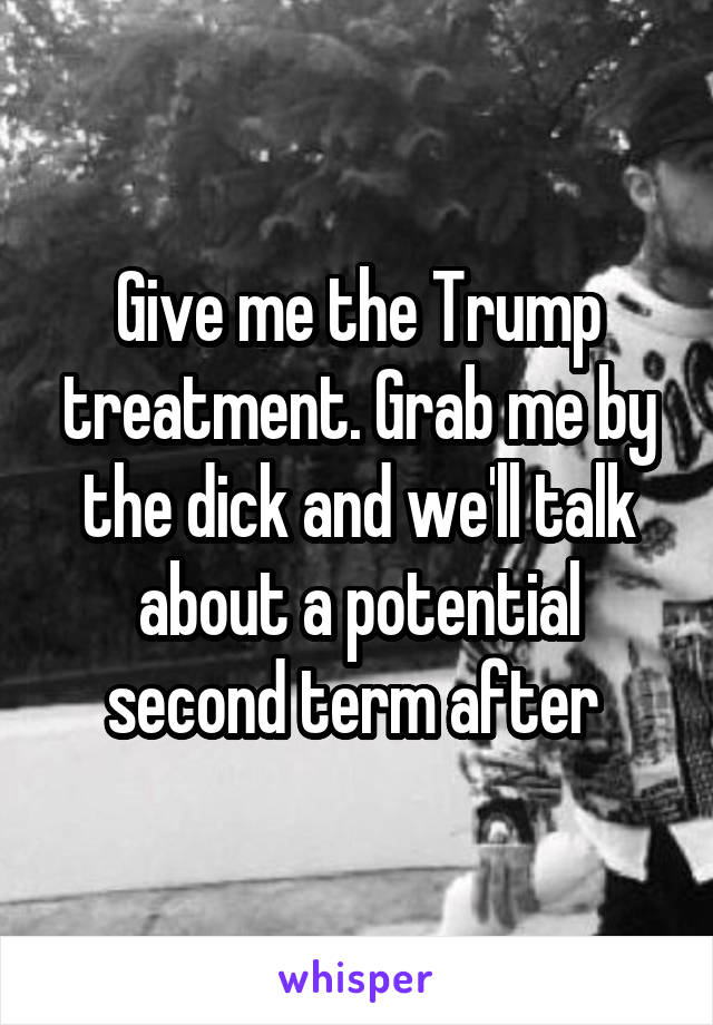Give me the Trump treatment. Grab me by the dick and we'll talk about a potential second term after 