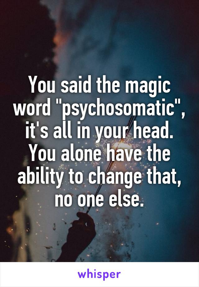 You said the magic word "psychosomatic", it's all in your head. You alone have the ability to change that, no one else.