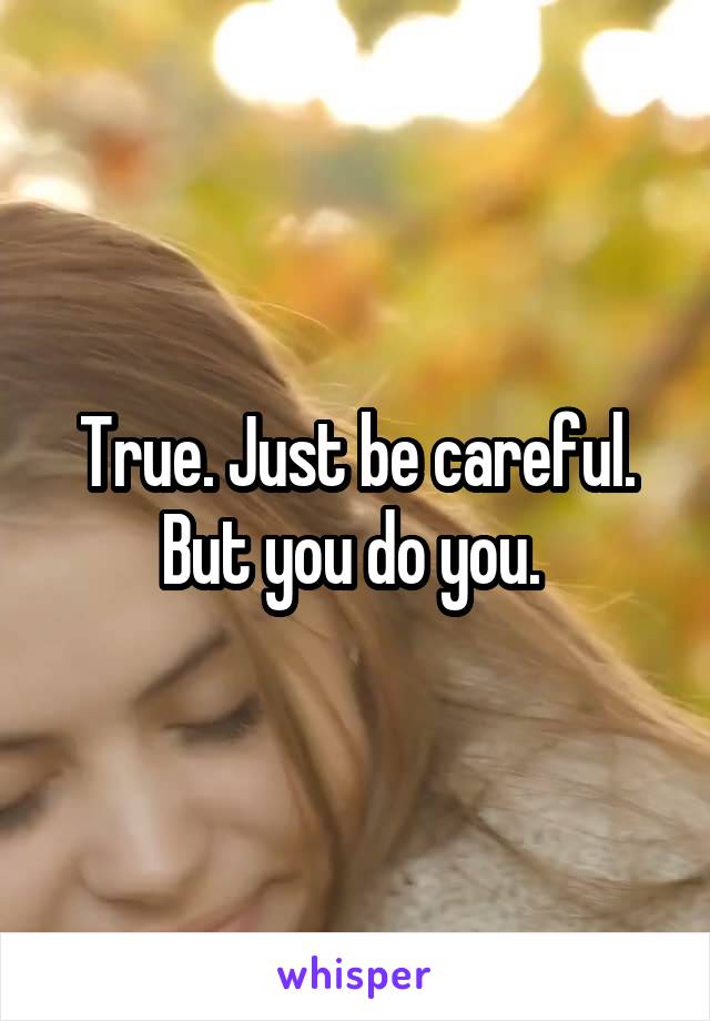 True. Just be careful. But you do you. 
