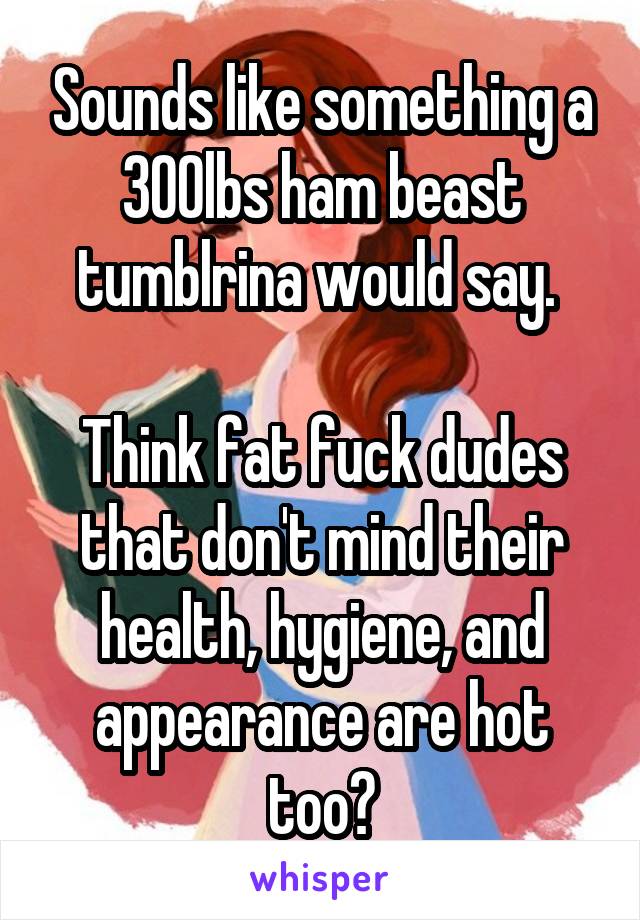Sounds like something a 300lbs ham beast tumblrina would say. 

Think fat fuck dudes that don't mind their health, hygiene, and appearance are hot too?