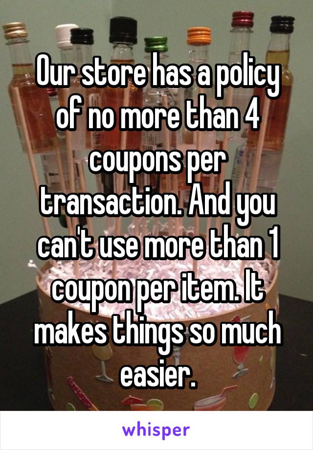 Our store has a policy of no more than 4 coupons per transaction. And you can't use more than 1 coupon per item. It makes things so much easier.