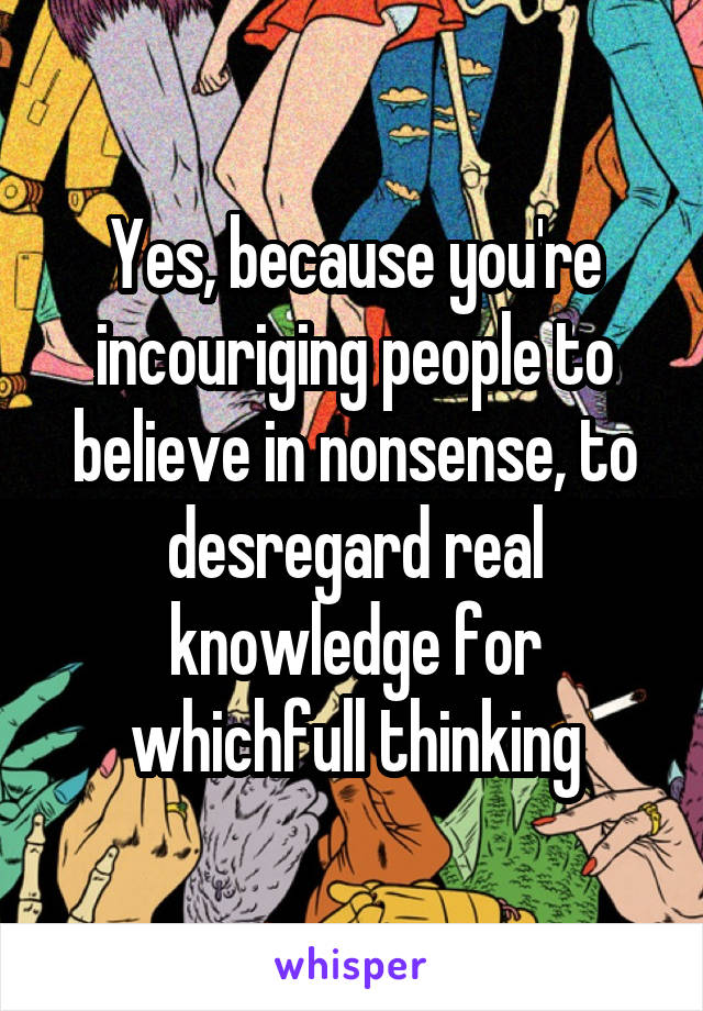 Yes, because you're incouriging people to believe in nonsense, to desregard real knowledge for whichfull thinking
