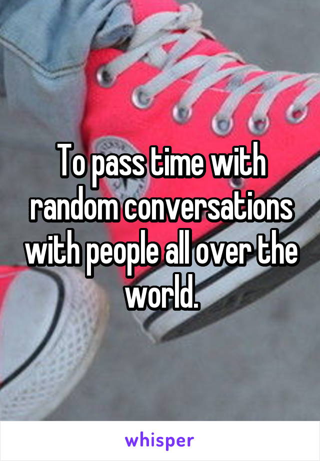 To pass time with random conversations with people all over the world.