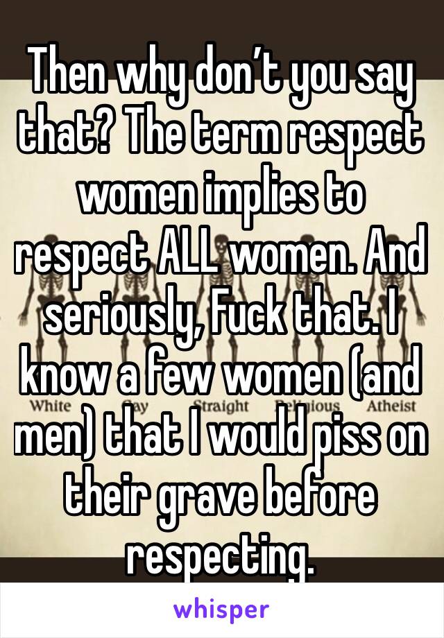 Then why don’t you say that? The term respect women implies to respect ALL women. And seriously, Fuck that. I know a few women (and men) that I would piss on their grave before respecting. 