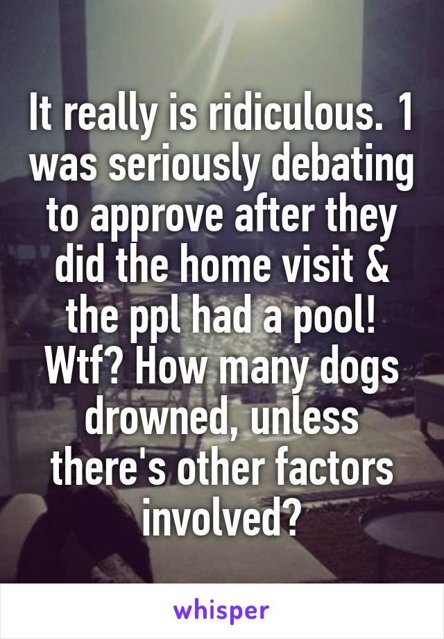 It really is ridiculous. 1 was seriously debating to approve after they did the home visit & the ppl had a pool! Wtf? How many dogs drowned, unless there's other factors involved?