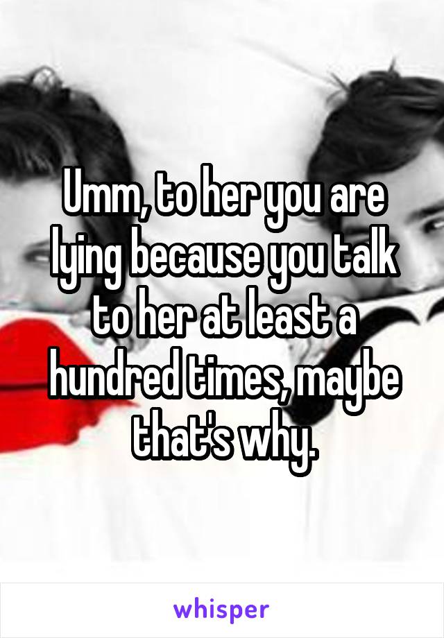 Umm, to her you are lying because you talk to her at least a hundred times, maybe that's why.