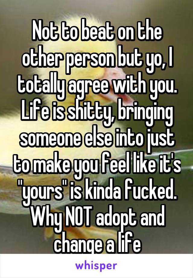 Not to beat on the other person but yo, I totally agree with you. Life is shitty, bringing someone else into just to make you feel like it's "yours" is kinda fucked. Why NOT adopt and change a life