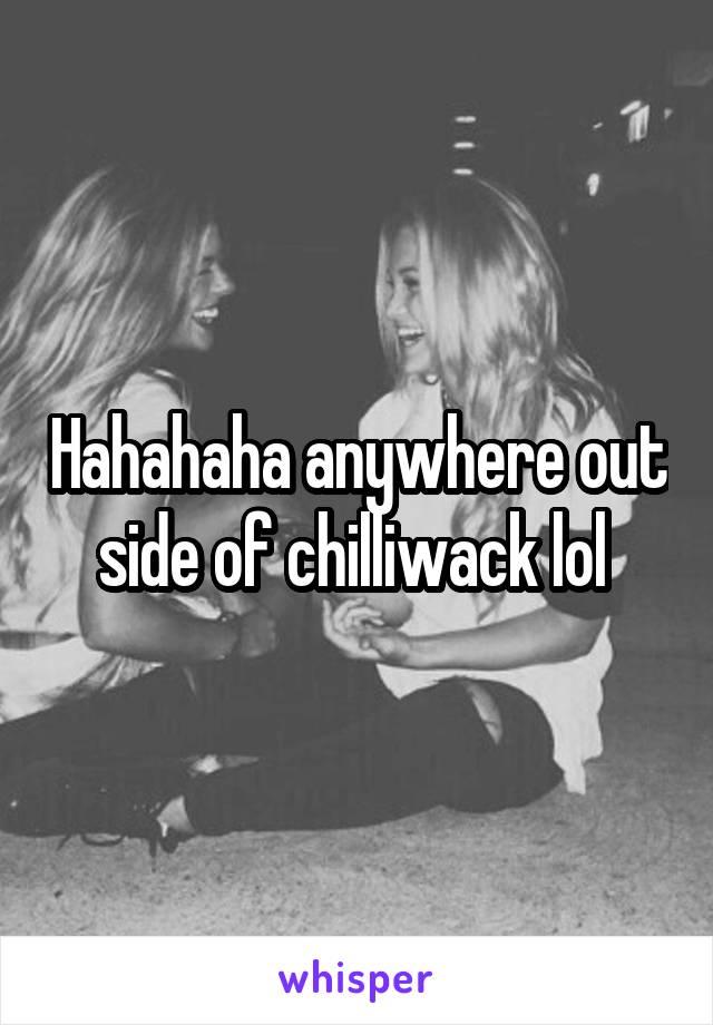 Hahahaha anywhere out side of chilliwack lol 