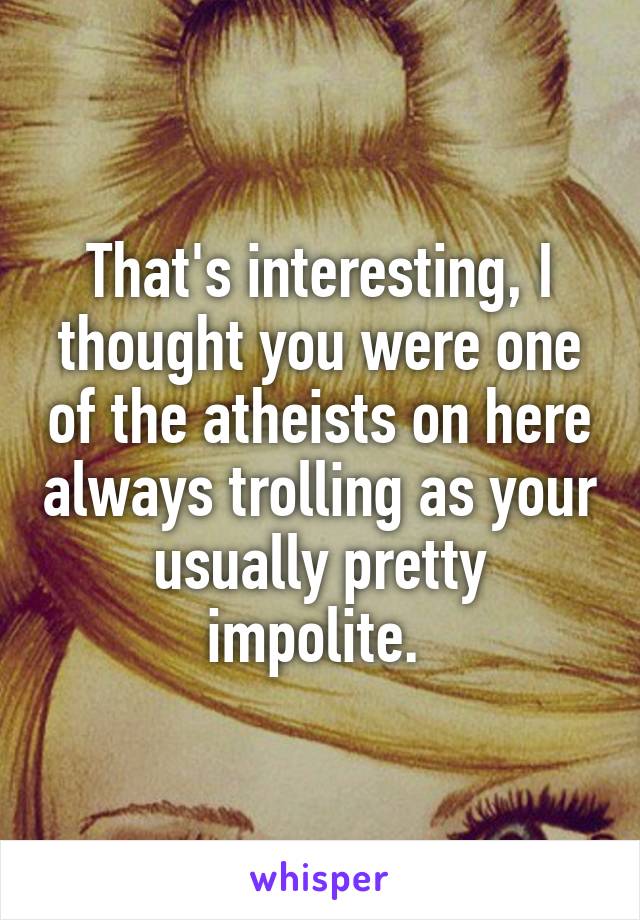 That's interesting, I thought you were one of the atheists on here always trolling as your usually pretty impolite. 