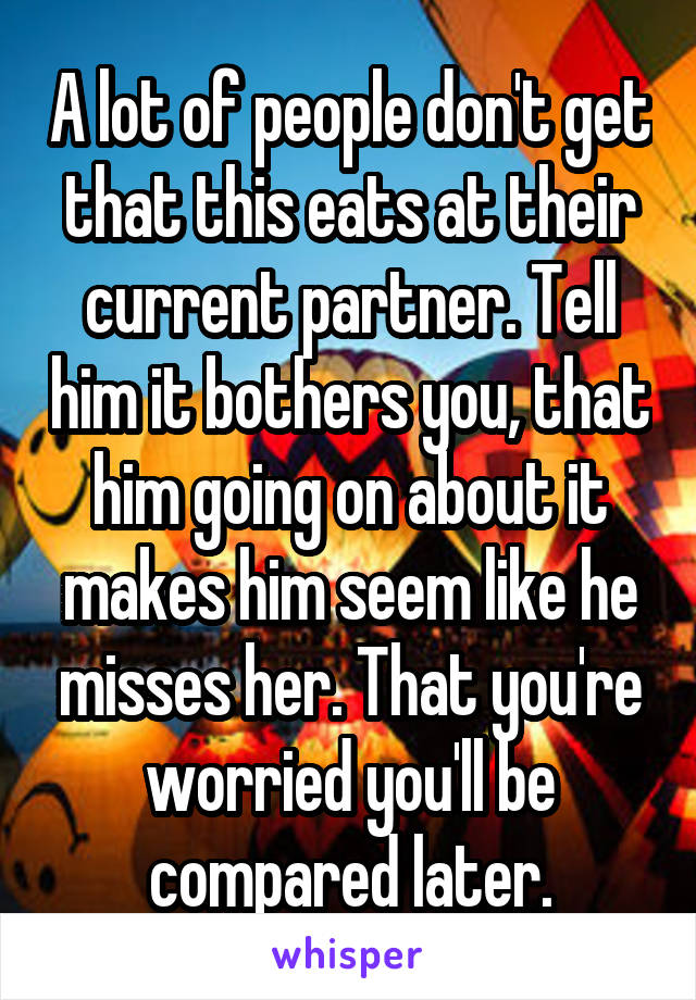 A lot of people don't get that this eats at their current partner. Tell him it bothers you, that him going on about it makes him seem like he misses her. That you're worried you'll be compared later.