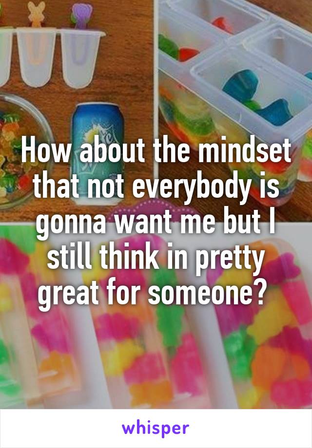 How about the mindset that not everybody is gonna want me but I still think in pretty great for someone? 