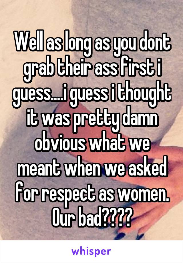 Well as long as you dont grab their ass first i guess....i guess i thought it was pretty damn obvious what we meant when we asked for respect as women. Our bad????