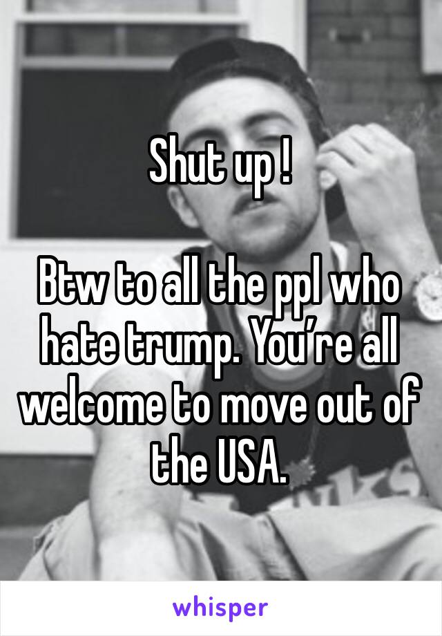 Shut up !

Btw to all the ppl who hate trump. You’re all welcome to move out of the USA. 