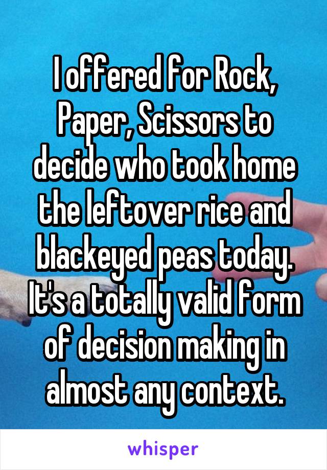 I offered for Rock, Paper, Scissors to decide who took home the leftover rice and blackeyed peas today. It's a totally valid form of decision making in almost any context.