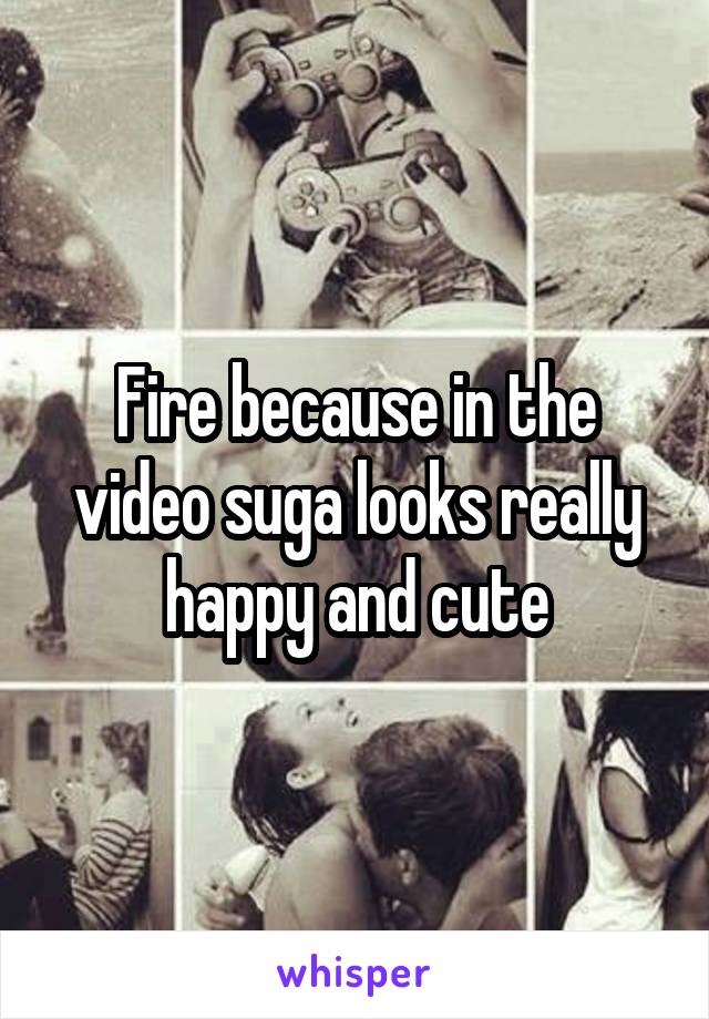 Fire because in the video suga looks really happy and cute
