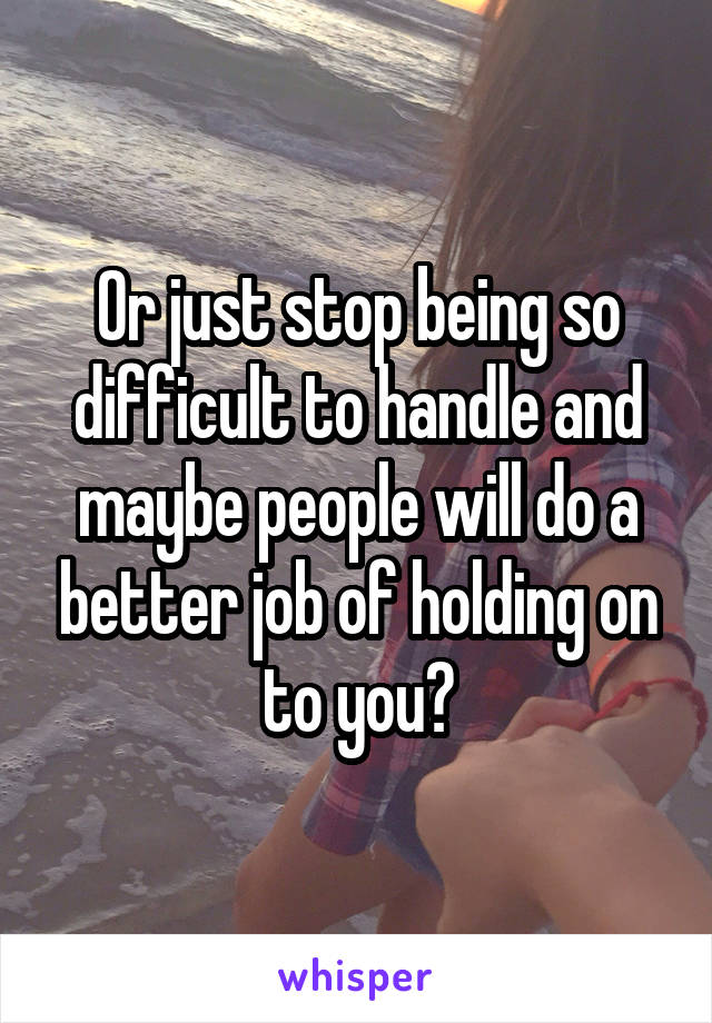 Or just stop being so difficult to handle and maybe people will do a better job of holding on to you?