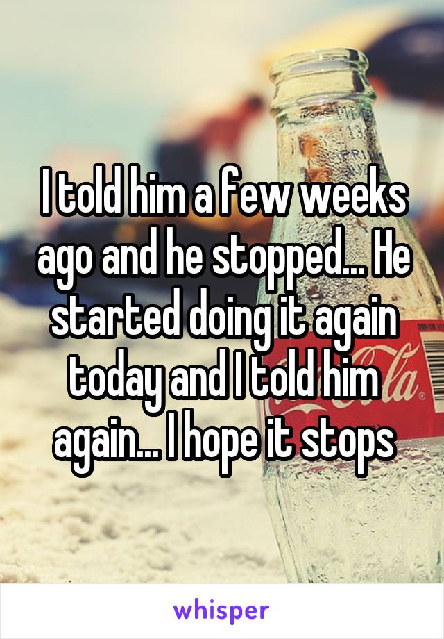 I told him a few weeks ago and he stopped... He started doing it again today and I told him again... I hope it stops