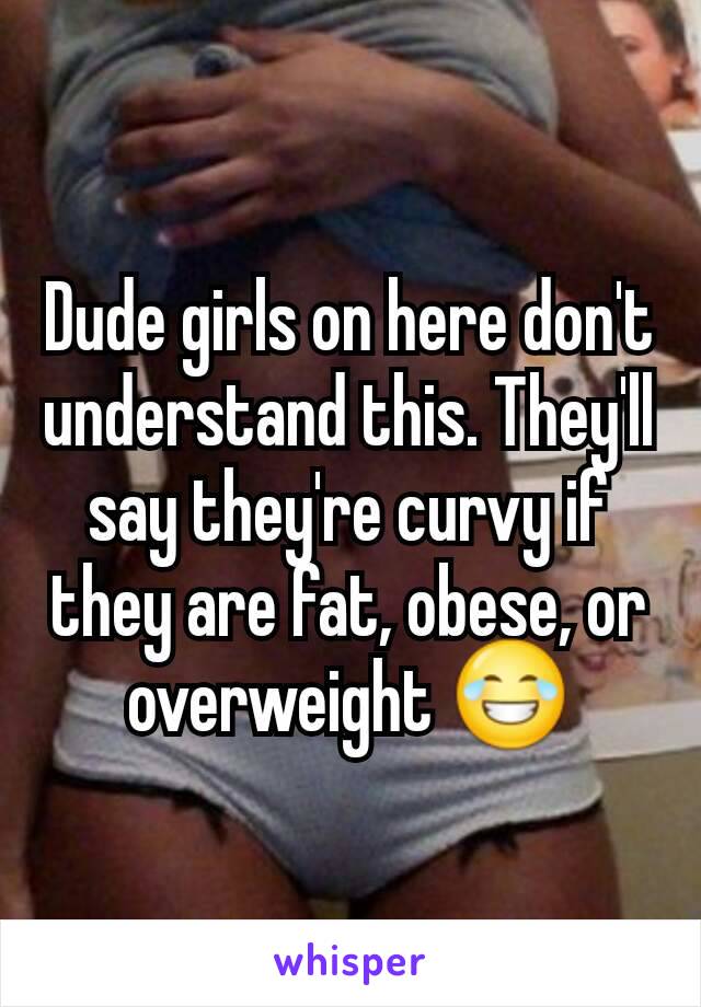 Dude girls on here don't understand this. They'll say they're curvy if they are fat, obese, or overweight 😂