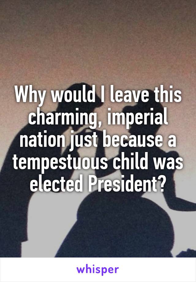 Why would I leave this charming, imperial nation just because a tempestuous child was elected President?