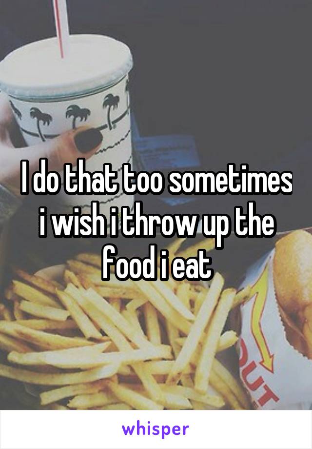 I do that too sometimes i wish i throw up the food i eat