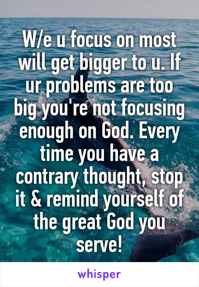 W/e u focus on most will get bigger to u. If ur problems are too big you're not focusing enough on God. Every time you have a contrary thought, stop it & remind yourself of the great God you serve!
