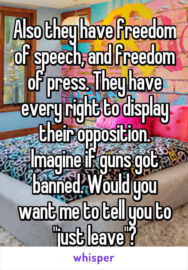 Also they have freedom of speech, and freedom of press. They have every right to display their opposition. Imagine if guns got banned. Would you want me to tell you to "just leave"?
