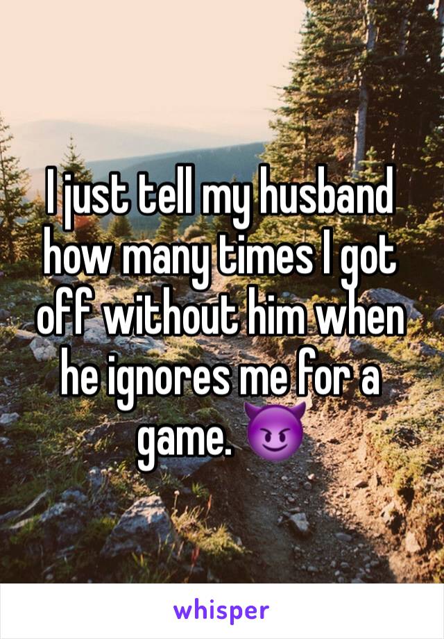 I just tell my husband how many times I got off without him when he ignores me for a game. 😈