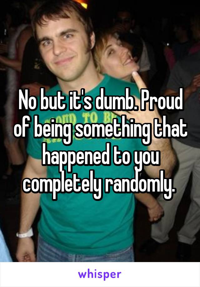 No but it's dumb. Proud of being something that happened to you completely randomly. 