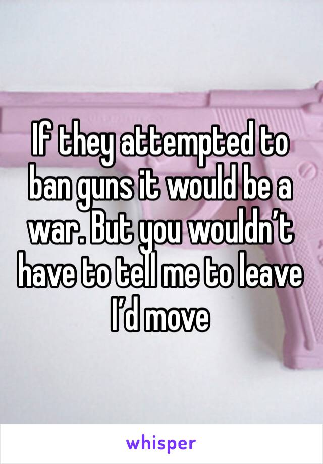 If they attempted to ban guns it would be a war. But you wouldn’t have to tell me to leave I’d move