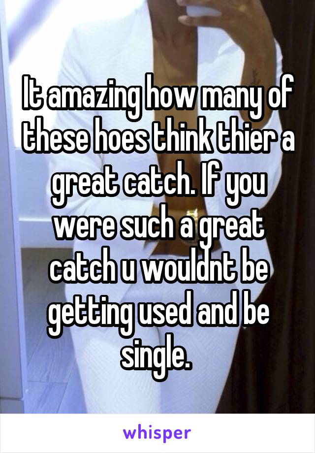 It amazing how many of these hoes think thier a great catch. If you were such a great catch u wouldnt be getting used and be single. 