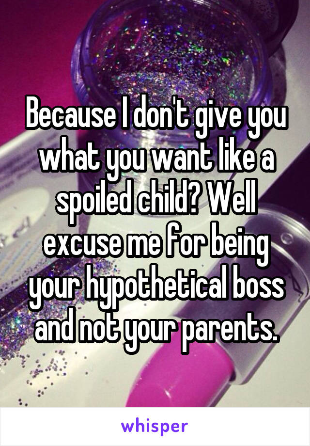 Because I don't give you what you want like a spoiled child? Well excuse me for being your hypothetical boss and not your parents.