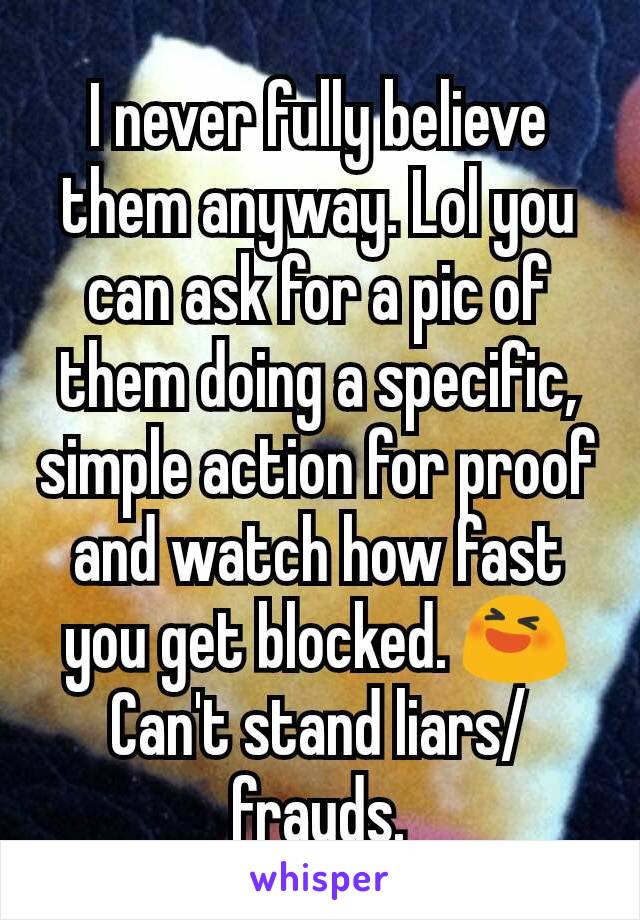 I never fully believe them anyway. Lol you can ask for a pic of them doing a specific, simple action for proof and watch how fast you get blocked. 😆
Can't stand liars/frauds.