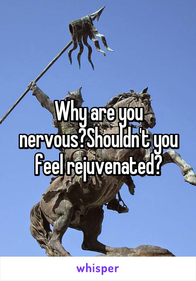 Why are you nervous?Shouldn't you feel rejuvenated?
