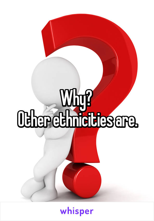 Why? 
Other ethnicities are.