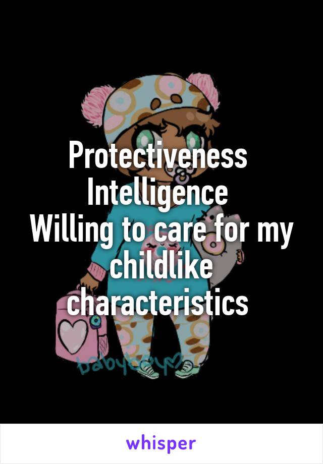 Protectiveness 
Intelligence 
Willing to care for my childlike characteristics 