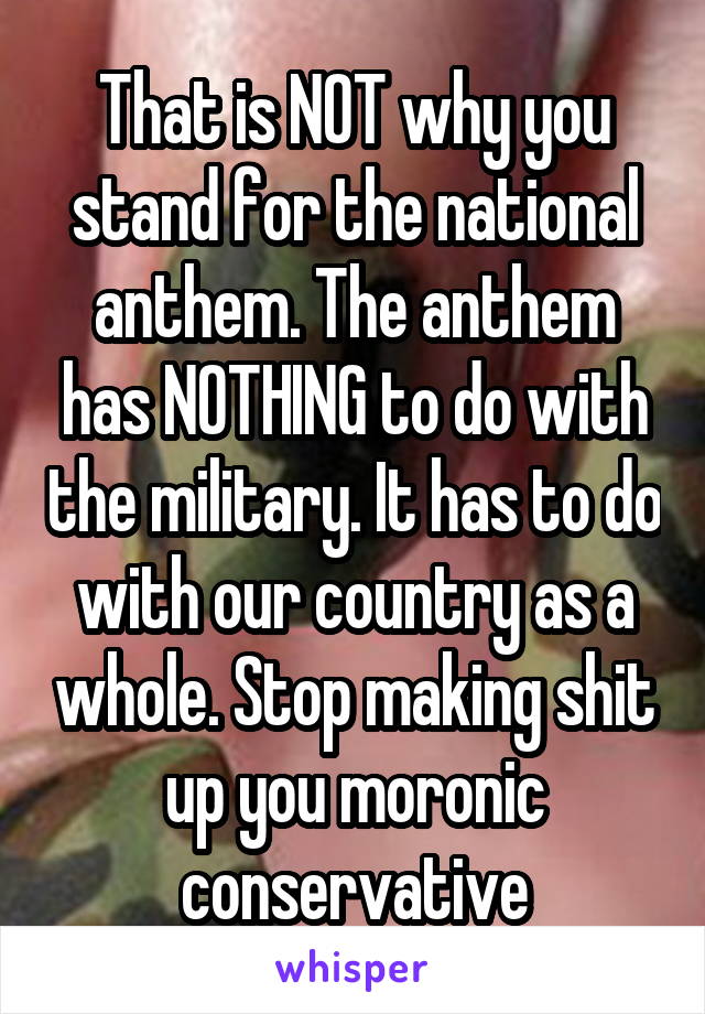 That is NOT why you stand for the national anthem. The anthem has NOTHING to do with the military. It has to do with our country as a whole. Stop making shit up you moronic conservative