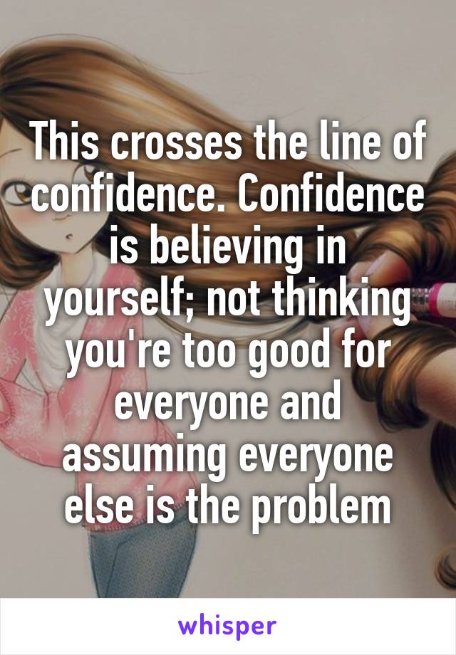 This crosses the line of confidence. Confidence is believing in yourself; not thinking you're too good for everyone and assuming everyone else is the problem