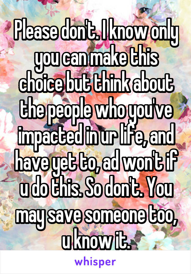Please don't. I know only you can make this choice but think about the people who you've impacted in ur life, and have yet to, ad won't if u do this. So don't. You may save someone too, u know it.