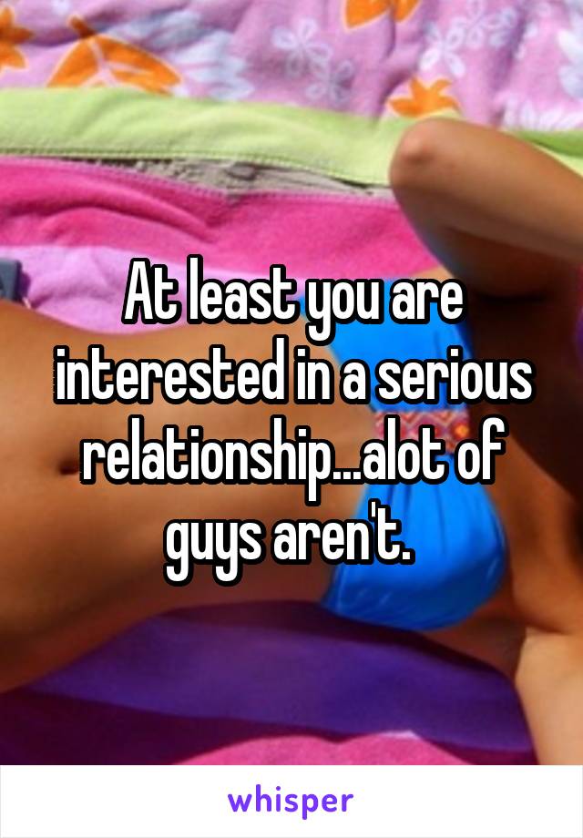 At least you are interested in a serious relationship...alot of guys aren't. 