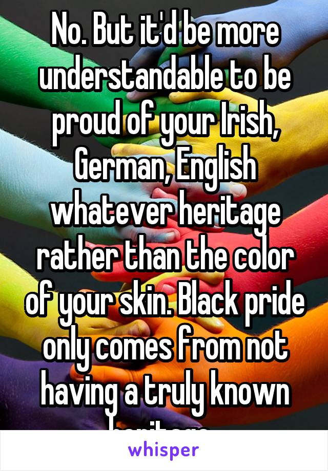 No. But it'd be more understandable to be proud of your Irish, German, English whatever heritage rather than the color of your skin. Black pride only comes from not having a truly known heritage. 