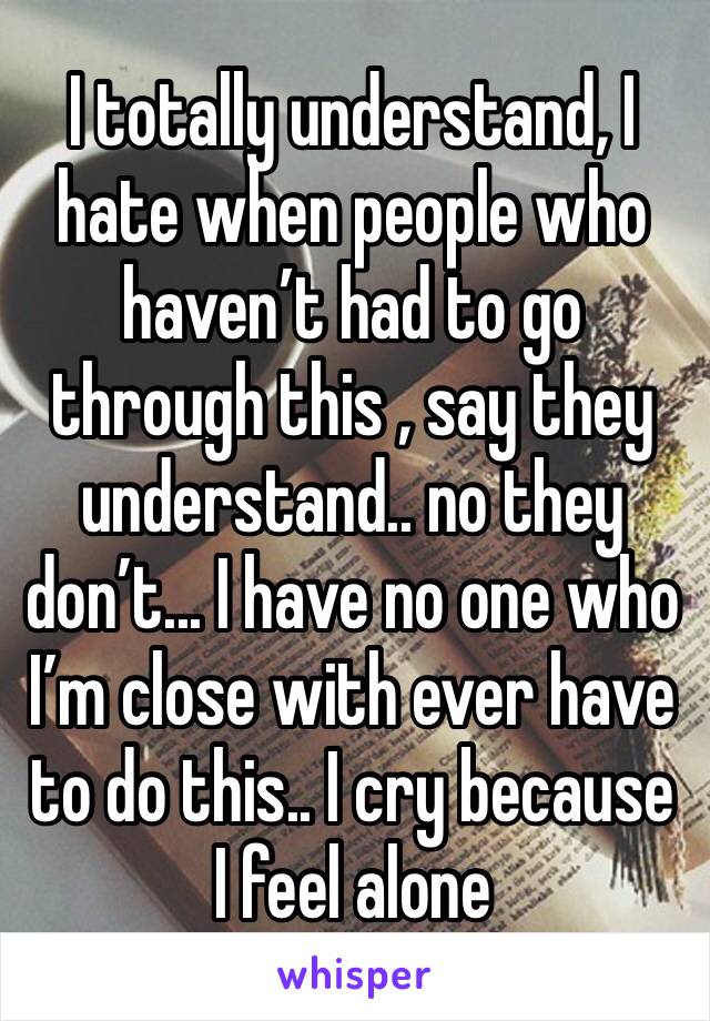 I totally understand, I hate when people who haven’t had to go through this , say they understand.. no they don’t... I have no one who I’m close with ever have to do this.. I cry because I feel alone 