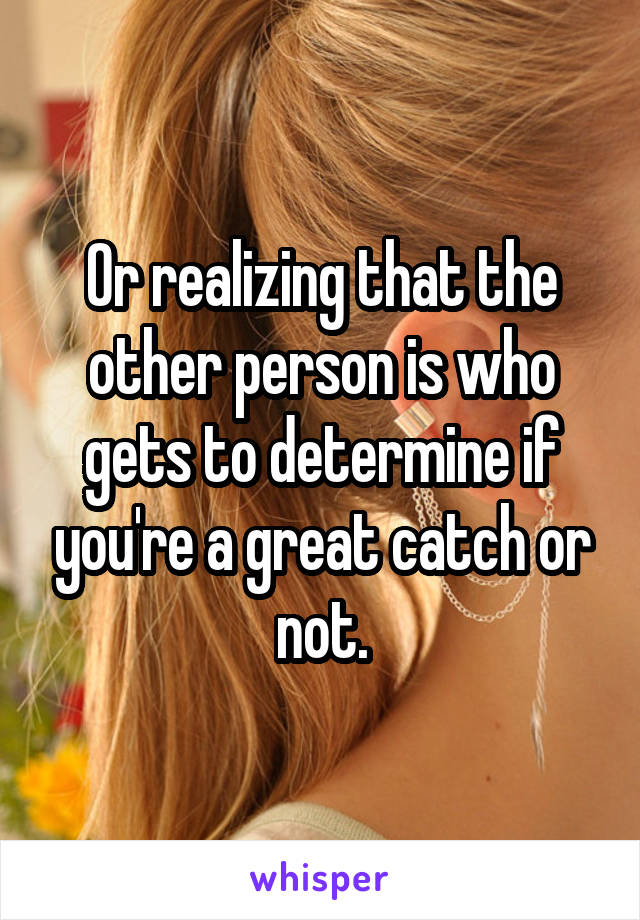 Or realizing that the other person is who gets to determine if you're a great catch or not.