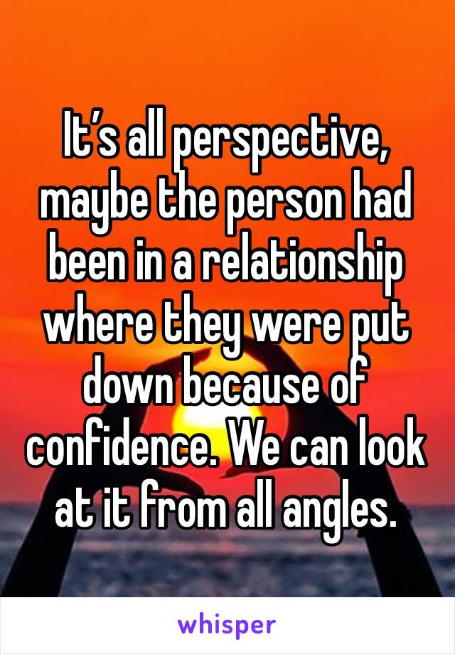 It’s all perspective, maybe the person had been in a relationship where they were put down because of confidence. We can look at it from all angles. 